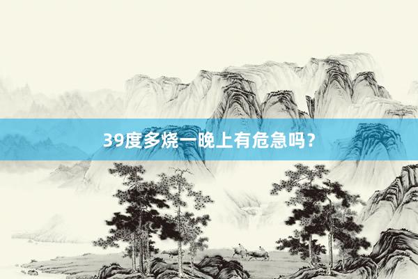 39度多烧一晚上有危急吗？